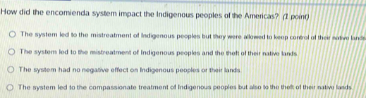 How did the encomienda system impact the Indigenous peoples of the Americas? (1 point)
The system led to the mistreatment of Indigenous peoples but they were allowed to keep control of their native lands
The system led to the mistreatment of Indigenous peoples and the theft of their native lands
The system had no negative effect on Indigenous peoples or their lands
The syster led to the compassionate treatment of Indigenous peoples but also to the theft of their native lands