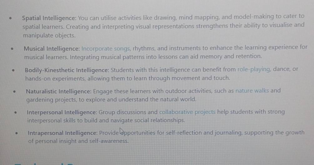 Spatial Intelligence: You can utilise activities like drawing, mind mapping, and model-making to cater to 
spatial learners. Creating and interpreting visual representations strengthens their ability to visualise and 
manipulate objects. 
Musical Intelligence: Incorporate songs, rhythms, and instruments to enhance the learning experience for 
musical learners. Integrating musical patterns into lessons can aid memory and retention. 
Bodily-Kinesthetic Intelligence: Students with this intelligence can benefit from role-playing, dance, or 
hands-on experiments, allowing them to learn through movement and touch. 
Naturalistic Intelligence: Engage these learners with outdoor activities, such as nature walks and 
gardening projects, to explore and understand the natural world. 
Interpersonal Intelligence: Group discussions and collaborative projects help students with strong 
interpersonal skills to build and navigate social relationships. 
Intrapersonal Intelligence: Provide opportunities for self-reflection and journaling, supporting the growth 
of personal insight and self-awareness.