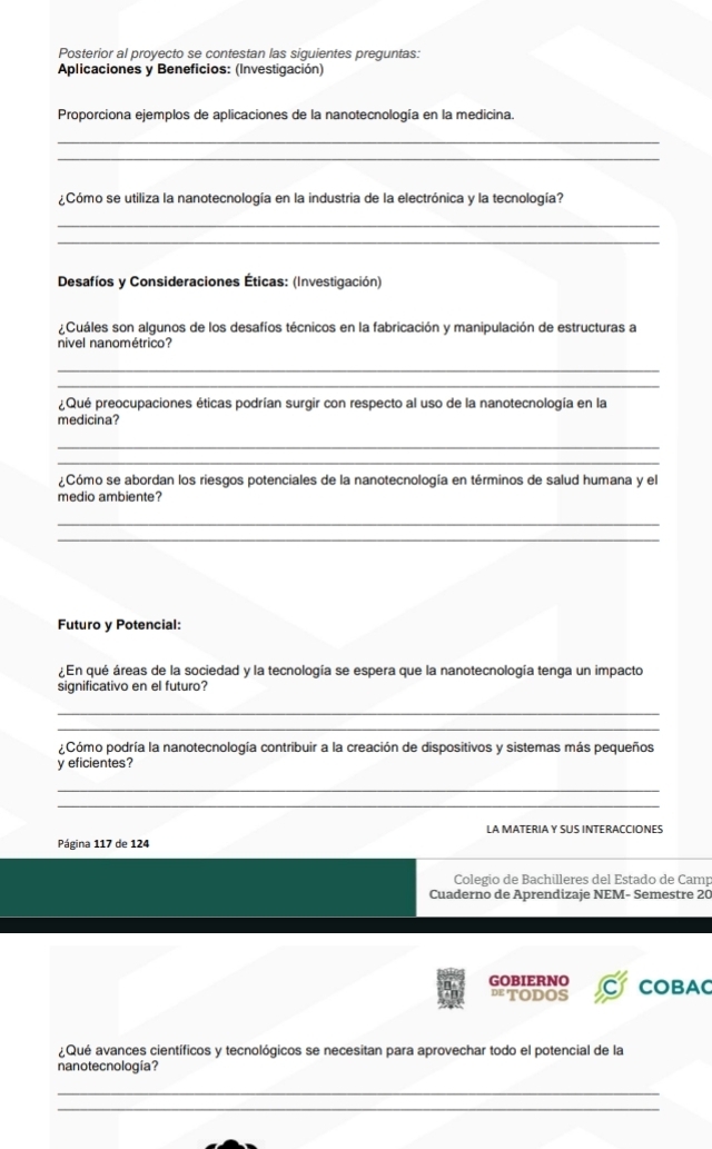 Posterior al proyecto se contestan las siguientes preguntas: 
Aplicaciones y Beneficios: (Investigación) 
Proporciona ejemplos de aplicaciones de la nanotecnología en la medicina. 
_ 
_ 
¿Cómo se utiliza la nanotecnología en la industria de la electrónica y la tecnología? 
_ 
_ 
Desafíos y Consideraciones Éticas: (Investigación) 
¿Cuáles son algunos de los desafíos técnicos en la fabricación y manipulación de estructuras a 
nivel nanométrico? 
_ 
_ 
Qué preocupaciones éticas podrían surgir con respecto al uso de la nanotecnología en la 
medicina? 
_ 
_ 
Cómo se abordan los riesgos potenciales de la nanotecnología en términos de salud humana y el 
medio ambiente? 
_ 
_ 
Futuro y Potencial: 
¿ En qué áreas de la sociedad y la tecnología se espera que la nanotecnología tenga un impacto 
significativo en el futuro? 
_ 
_ 
¿Cómo podría la nanotecnología contribuir a la creación de dispositivos y sistemas más pequeños 
y eficientes? 
_ 
_ 
LA MATERIA Y SUS INTERACCIONES 
Página 117 de 124
Colegio de Bachilleres del Estado de Camp 
Cuaderno de Aprendizaje NEM- Semestre 20
GOBIERNO 
DTODOS COBAC 
aQué avances científicos y tecnológicos se necesitan para aprovechar todo el potencial de la 
nanotecnología? 
_ 
_