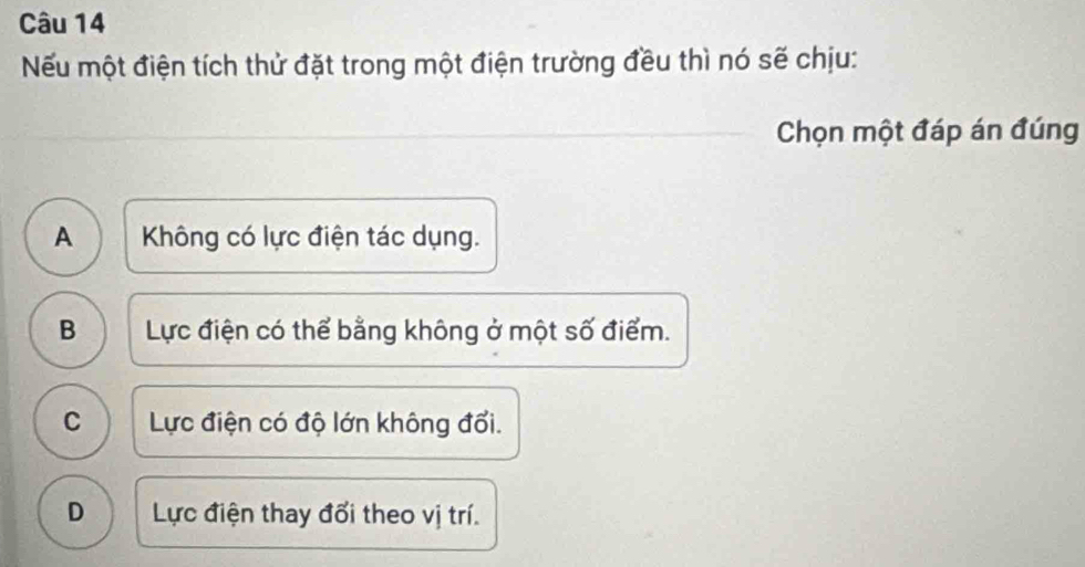 Nếu một điện tích thử đặt trong một điện trường đều thì nó sẽ chịu:
Chọn một đáp án đúng
A  Không có lực điện tác dụng.
B Lực điện có thể bằng không ở một số điểm.
C Lực điện có độ lớn không đổi.
D Lực điện thay đổi theo vị trí.