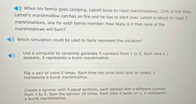 When his family goes camping, Latrell loves to roast marshmallows. 20% of the time,
Latrell's marshmallow catches on fire and he has to start over. Latrell is about to roast 5
marshmallows, one for each family member. How likely is it that none of the
marshmallows will burn?
Which simulation could be used to fairly represent the situation?
Use a computer to randomly generate 5 numbers from 1 to 5. Each time a 1
appears, it represents a burnt marshmallow.
Flip a pair of coins 5 times. Each time the coins both land on heads, it
represents a burnt marshmallow.
Create a spinner with 5 equal sections, each labeled with a different number
from 1 to 5. Spin the spinner 20 times. Each time it lands on 1, it represents
a burnt marshmallow.