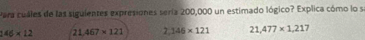 Para cuales de las siguientes expresiones sería 200,000 un estimado lógico? Explica cómo lo se
146* 12
21,467* 121
2,146* 121
21,477* 1,217