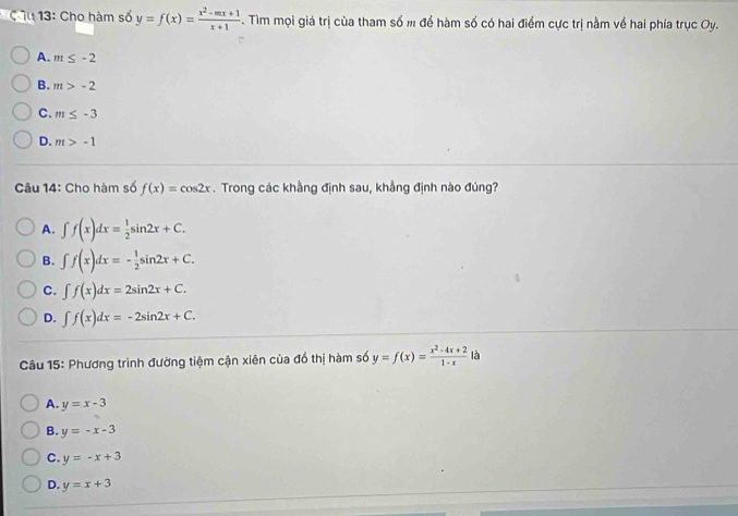 âu 13: Cho hàm số y=f(x)= (x^2-mx+1)/x+1 . Tìm mọi giả trị của tham số m để hàm số có hai điểm cực trị nằm về hai phía trục Oy.
A. m≤ -2
B. m>-2
C. m≤ -3
D. m>-1
Câu 14: Cho hàm số f(x)=cos 2x. Trong các khằng định sau, khẳng định nào đúng?
A. ∈t f(x)dx= 1/2 sin 2x+C.
B. ∈t f(x)dx=- 1/2 sin 2x+C.
C. ∈t f(x)dx=2sin 2x+C.
D. ∈t f(x)dx=-2sin 2x+C. 
Câu 15: Phương trình đường tiệm cận xiên của đổ thị hàm số y=f(x)= (x^2-4x+2)/1-x  là
A. y=x-3
B. y=-x-3
C. y=-x+3
D. y=x+3