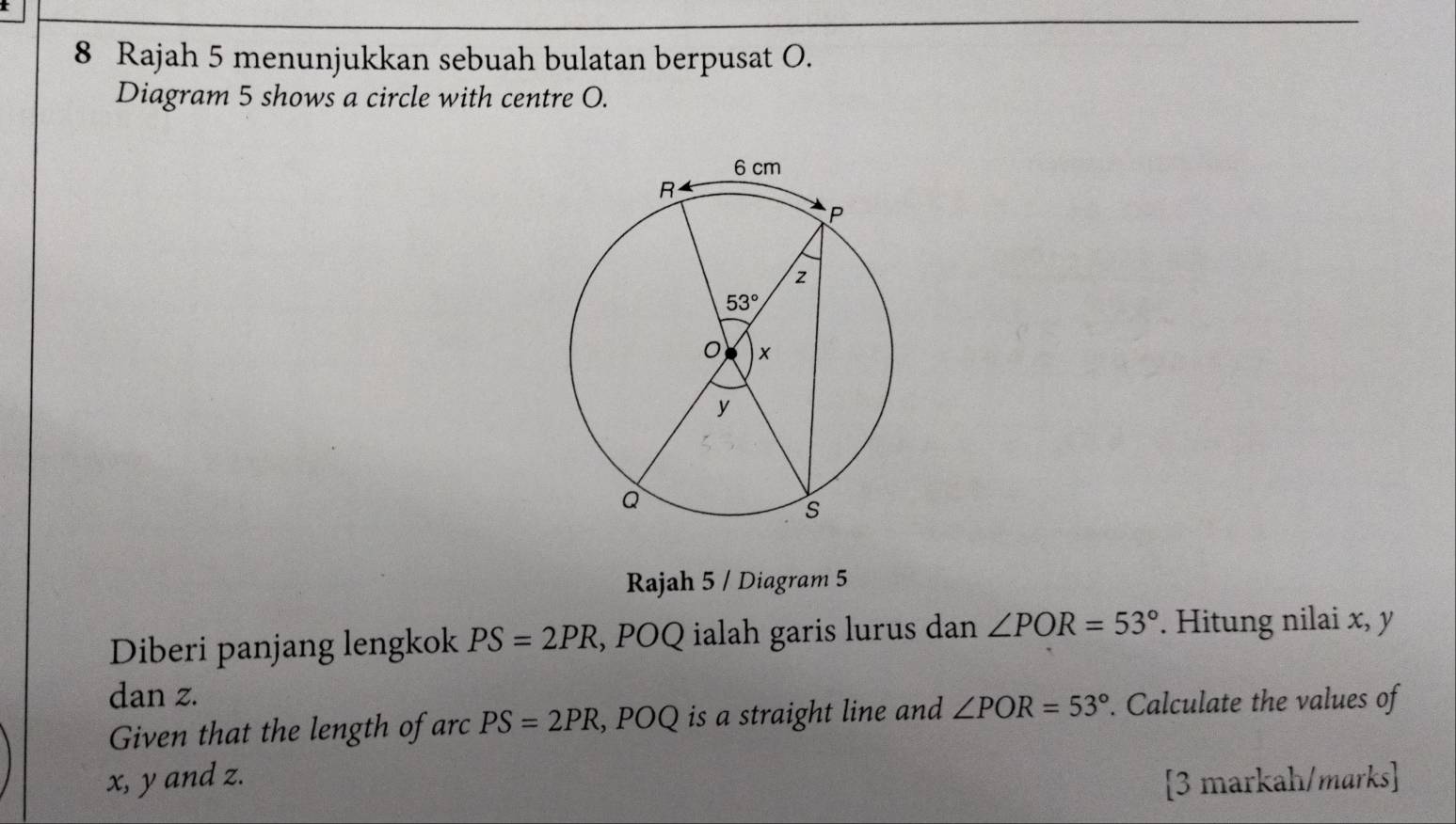 Rajah 5 menunjukkan sebuah bulatan berpusat O.
Diagram 5 shows a circle with centre O.
Rajah 5 / Diagram 5
Diberi panjang lengkok PS=2PR , POQ ialah garis lurus dan ∠ POR=53°. Hitung nilai x, y
dan z.
Given that the length of arcPS=2PR , POQ is a straight line and ∠ POR=53°. Calculate the values of
x, y and z. [3 markah/marks]