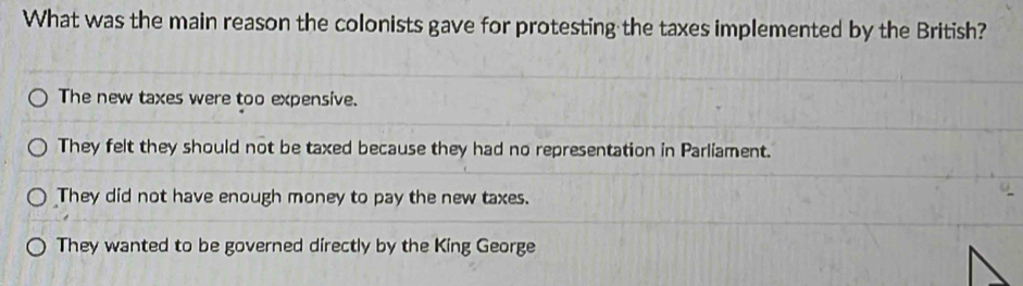 What was the main reason the colonists gave for protesting the taxes implemented by the British?
The new taxes were too expensive.
They felt they should not be taxed because they had no representation in Parliament.
They did not have enough money to pay the new taxes.
They wanted to be governed directly by the King George