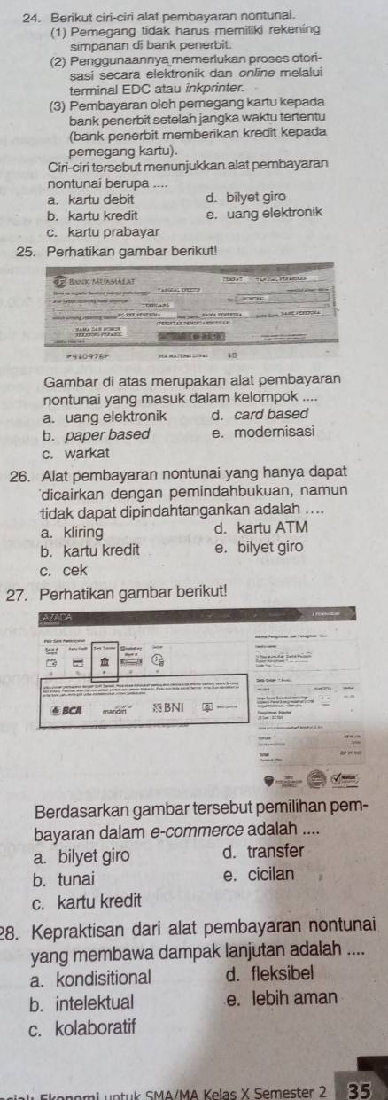 Berikut ciri-ciri alat pembayaran nontunai.
(1) Pemegang tidak harus memiliki rekening
simpanan di bank penerbit.
(2) Penggunaannya memerlukan proses otori-
sasi secara elektronik dan online melalui
terminal EDC atau inkprinter.
(3) Pembayaran oleh pemegang kartu kepada
bank penerbit setelah jangka waktu tertentu
(bank penerbit memberikan kredit kepada
pemegang kartu).
Ciri-ciri tersebut menunjukkan alat pembayaran
nontunai berupa ....
a. kartu debit d. bilyet giro
b. kartu kredit e. uang elektronik
c. kartu prabayar
25. Perhatikan gambar berikut!
Gambar di atas merupakan alat pembayaran
nontunai yang masuk dalam kelompok ....
a. uang elektronik d. card based
b. paper based e. modernisasi
c. warkat
26. Alat pembayaran nontunai yang hanya dapat
dicairkan dengan pemindahbukuan, namun
tidak dapat dipindahtangankan adalah ....
a. kliring d. kartu ATM
b. kartu kredit e. bilyet giro
c. cek
27. Perhatikan gambar berikut!
VADA
④ BCA
Berdasarkan gambar tersebut pemilihan pem-
bayaran dalam e-commerce adalah ....
a. bilyet giro d. transfer
b. tunai e. cicilan
c. kartu kredit
28. Kepraktisan dari alat pembayaran nontunai
yang membawa dampak lanjutan adalah ....
a. kondisitional d. fleksibel
b. intelektual e. lebih aman
c. kolaboratif
mi   n tuk SMA/MA Kelas X Semester 2 35