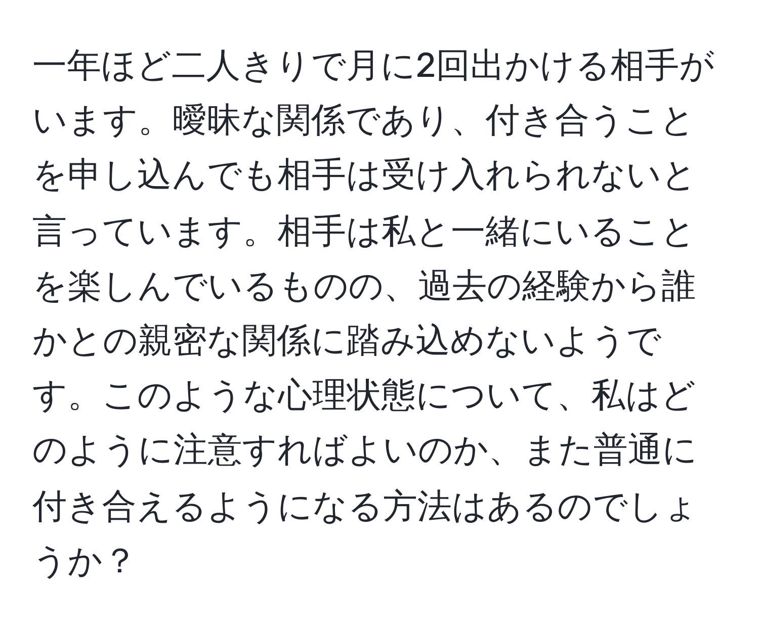 一年ほど二人きりで月に2回出かける相手がいます。曖昧な関係であり、付き合うことを申し込んでも相手は受け入れられないと言っています。相手は私と一緒にいることを楽しんでいるものの、過去の経験から誰かとの親密な関係に踏み込めないようです。このような心理状態について、私はどのように注意すればよいのか、また普通に付き合えるようになる方法はあるのでしょうか？