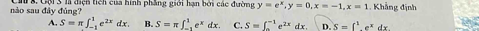 Ch 8. Gội S là diện tích của hình phăng giới hạn bởi các đường y=e^x, y=0, x=-1, x=1. Khẳng định
nào sau đây đúng?
A. S=π ∈t _(-1)^1e^(2x)dx. B. S=π ∈t _(-1)^1e^xdx. C. S=∈t _0^((-1)e^2x)dx. D. S=∈t^1_1e^xdx.