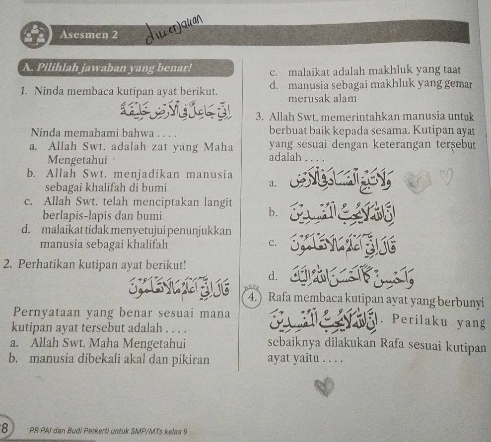 Asesmen 2 üerjquan
A. Pilihlah jawaban yang benar!
c. malaikat adalah makhluk yang taat
1. Ninda membaca kutipan ayat berikut. d. manusia sebagai makhluk yang gemar
merusak alam
3. Allah Swt. memerintahkan manusia untuk
Ninda memahami bahwa . . . . berbuat baik kepada sesama. Kutipan ayat
a. Allah Swt. adalah zat yang Maha yang sesuai dengan keterangan terşebut
Mengetahui
adalah . . . .
b. Allah Swt. menjadikan manusia
sebagai khalifah di bumi
a.
c. Allah Swt. telah menciptakan langit
berlapis-lapis dan bumi
b.
d. malaikat tidak menyetujui penunjukkan
manusia sebagai khalifah c.
2. Perhatikan kutipan ayat berikut!
d.
U 4.) Rafa membaca kutipan ayat yang berbunyi
Pernyataan yang benar sesuai mana
. Perilaku yang
kutipan ayat tersebut adalah . . . .
a. Allah Swt. Maha Mengetahui sebaiknya dilakukan Rafa sesuai kutipan
b. manusia dibekali akal dan pikiran ayat yaitu . . . .
8 PR PAI dan Budi Perkerti untuk SMP/MTs kelas 9