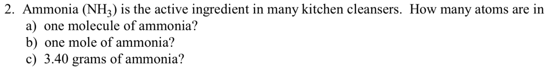 Ammonia (NH_3) is the active ingredient in many kitchen cleansers. How many atoms are in 
a) one molecule of ammonia? 
b) one mole of ammonia? 
c) 3.40 grams of ammonia?