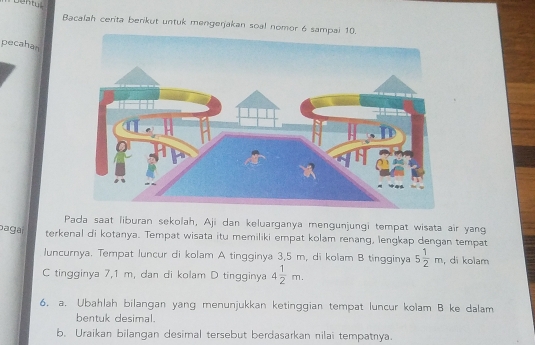 Dentu. 
Bacalah cerita berikut untuk mengerjakan soal nomor 6 sampai 10. 
pecahan 
Pada saat liburan sekolah, Aji dan keluarganya mengunjungi tempat wisata air yang 
bagai terkenal di kotanya. Tempat wisata itu memiliki empat kolam renang, lengkap dengan tempat 
luncurnya. Tempat luncur di kolam A tingginya 3,5 m, di kolam B tingginya 5 1/2 m ,di kolam 
C tingginya 7,1 m, dan di kolam D tingginya 4 1/2 m. 
6. a. Ubahlah bilangan yang menunjukkan ketinggian tempat luncur kolam B ke dalam 
bentuk desimal. 
b. Uraikan bilangan desimal tersebut berdasarkan nilai tempatnya.