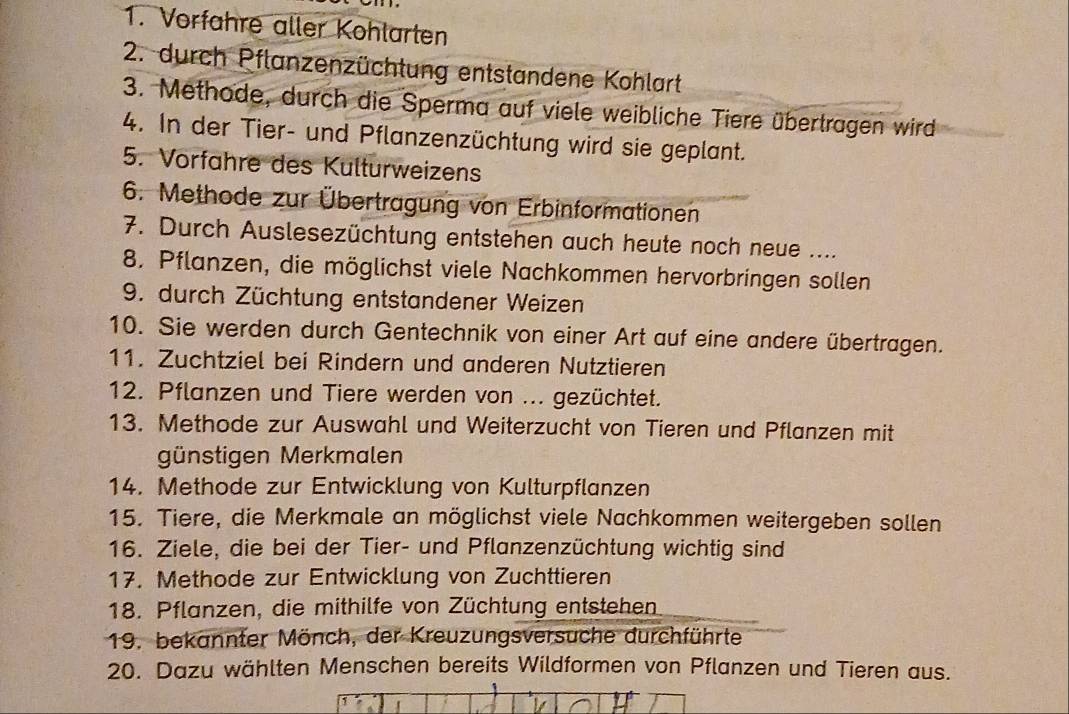 Vorfahre aller Kohlarten 
2. durch Pflanzenzüchtung entstandene Kohlart 
3. Methode, durch die Sperma auf viele weibliche Tiere übertragen wird 
4. In der Tier- und Pflanzenzüchtung wird sie geplant. 
5. Vorfähre des Kulturweizens 
6. Methode zur Übertragung von Erbinformationen 
7. Durch Auslesezüchtung entstehen auch heute noch neue .... 
8. Pflanzen, die möglichst viele Nachkommen hervorbringen sollen 
9. durch Züchtung entstandener Weizen 
10. Sie werden durch Gentechnik von einer Art auf eine andere übertragen. 
11. Zuchtziel bei Rindern und anderen Nutztieren 
12. Pflanzen und Tiere werden von ... gezüchtet. 
13. Methode zur Auswahl und Weiterzucht von Tieren und Pflanzen mit 
günstigen Merkmalen 
14. Methode zur Entwicklung von Kulturpflanzen 
15. Tiere, die Merkmale an möglichst viele Nachkommen weitergeben sollen 
16. Ziele, die bei der Tier- und Pflanzenzüchtung wichtig sind 
17. Methode zur Entwicklung von Zuchttieren 
18. Pflanzen, die mithilfe von Züchtung entstehen 
19. bekannter Mönch, der Kreuzungsversuche durchführte 
20. Dazu wählten Menschen bereits Wildformen von Pflanzen und Tieren aus.