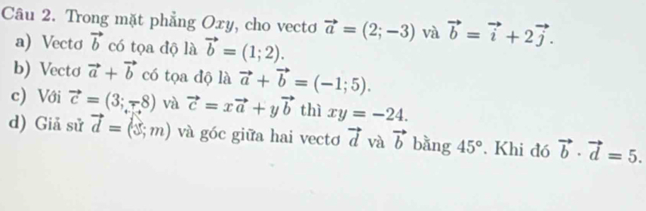 Trong mặt phẳng Oxy, cho vecto vector a=(2;-3) và vector b=vector i+2vector j. 
a) Vectơ vector b có tọa độ là vector b=(1;2). 
b) Vectơ vector a+vector b có tọa độ là vector a+vector b=(-1;5). 
c) Với vector c=(3;-8) và vector c=xvector a+yvector b thì xy=-24. 
d) Giả sử vector d=(3;m) và góc giữa hai vecto vector d và vector b bằng 45°. Khi đó vector b· vector d=5.