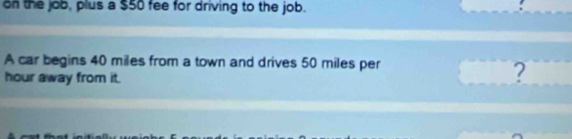 on the job, plus a $50 fee for driving to the job. 
A car begins 40 miles from a town and drives 50 miles per
hour away from it. 
?