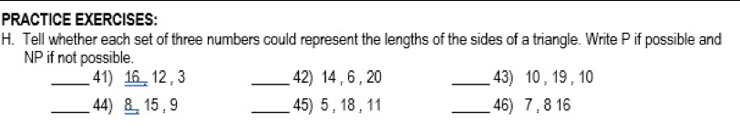 PRACTICE EXERCISES: 
H. Tell whether each set of three numbers could represent the lengths of the sides of a triangle. Write P if possible and
NP if not possible. 
_41) 16, 12 , 3 _42) 14, 6 , 20 _43) 10 , 19 , 10
_44) 8 15, 9 _45) 5 , 18 , 11 _46) 7 , 8 16