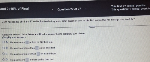 This test: 27 point(s) possible
and 2 (15% of Final Question 27 of 27 This question: 1 point(s) possible
John has grades of 85 and 97 on his first two history tests. What must he score on his third test so that his average is at least 87?
Select the correct choice below and fill in the answer box to complete your choice
(Simplify your answer)
A. He must score □ ar less on his third test.
B. He must score less than □ on his third test.
C. He must score more than □ on his third test
D. He must score □ ar more on his third test.