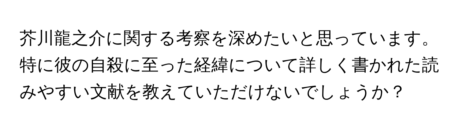 芥川龍之介に関する考察を深めたいと思っています。特に彼の自殺に至った経緯について詳しく書かれた読みやすい文献を教えていただけないでしょうか？