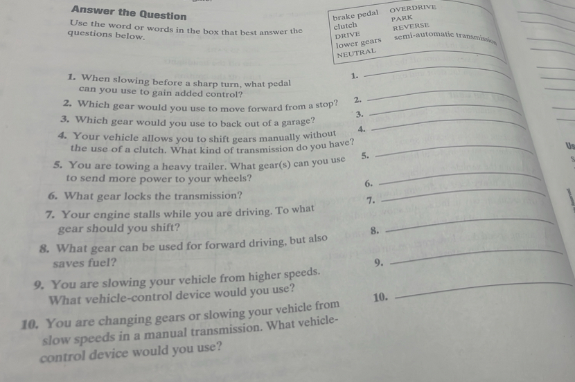 OVERDRIVE 
Answer the Question 
_ 
brake pedal PARK 
Use the word or words in the box that best answer the 
clutch REVERSE 
questions below. DRIVE semi-automatic transmissio 
lower gears 
_ 
NEUTRAL 
_ 
1. 
_ 
_ 
1. When slowing before a sharp turn, what pedal 
_ 
can you use to gain added control?_ 
2. Which gear would you use to move forward from a stop? 2._ 
_ 
_ 
3. 
3. Which gear would you use to back out of a garage?_ 
4. Your vehicle allows you to shift gears manually without 4. 
the use of a clutch. What kind of transmission do you have?_ 
Us 
5. You are towing a heavy trailer. What gear(s) can you use 5. S
to send more power to your wheels? 
6. 
_ 
6. What gear locks the transmission? 
7. 
_ 
_ 
7. Your engine stalls while you are driving. To what 
gear should you shift? 
8. 
_ 
8. What gear can be used for forward driving, but also 
saves fuel? 9. 
9. You are slowing your vehicle from higher speeds._ 
What vehicle-control device would you use? 
10. 
10. You are changing gears or slowing your vehicle from 
slow speeds in a manual transmission. What vehicle- 
control device would you use?