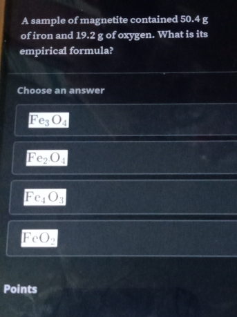 A sample of magnetite contained 50.4 g
of iron and 19.2 g of oxygen. What is its
empirical formula?
Choose an answer
Fe_3O_4
Fe_2O_4
Fe_4O_3
FeO_2
Points