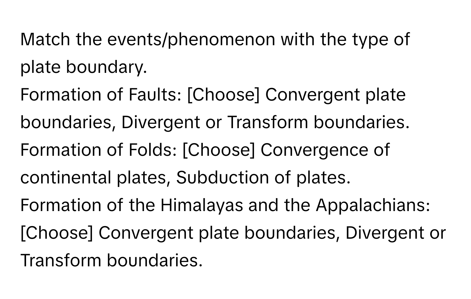 Match the events/phenomenon with the type of plate boundary. 
Formation of Faults: [Choose] Convergent plate boundaries, Divergent or Transform boundaries. 
Formation of Folds: [Choose] Convergence of continental plates, Subduction of plates. 
Formation of the Himalayas and the Appalachians: [Choose] Convergent plate boundaries, Divergent or Transform boundaries.