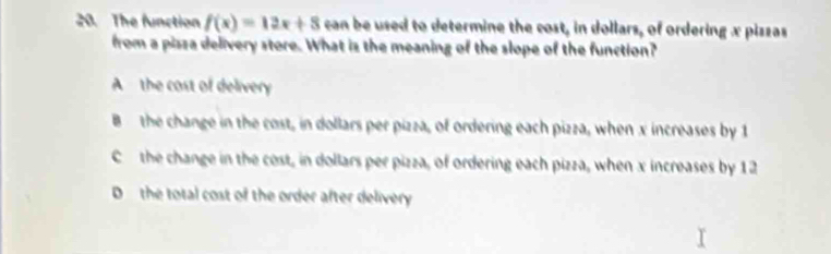 The function f(x)=12x+8 can be used to determine the cost, in dollars, of ordering x piszas
from a pisza delivery store. What is the meaning of the slope of the function?
A the cost of delivery
B the change in the cost, in dollars per pizza, of ordering each pizza, when x increases by 1
Cthe change in the cost, in dollars per pizza, of ordering each pizza, when x increases by 12
D the total cost of the order after delivery