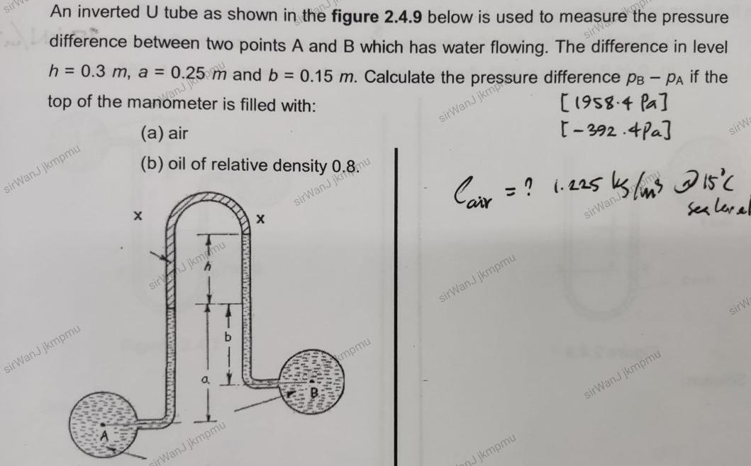 An inverted U tube as shown in the figure 2.4.9 below is used to measure the pressure 
difference between two points A and B which has water flowing. The difference in level
h=0.3m, a=0.25m and b=0.15m. Calculate the pressure difference p_B-p_A if the 
top of the manometer is filled with: 
(a) air 
sirWanJ jkmpm 
(b) oil of relative density 0.8. 
sirWanJ jkmpmu 
sirW 
sirWanJ 
sirWan J jkmpm 
ŋJ jkmpmu