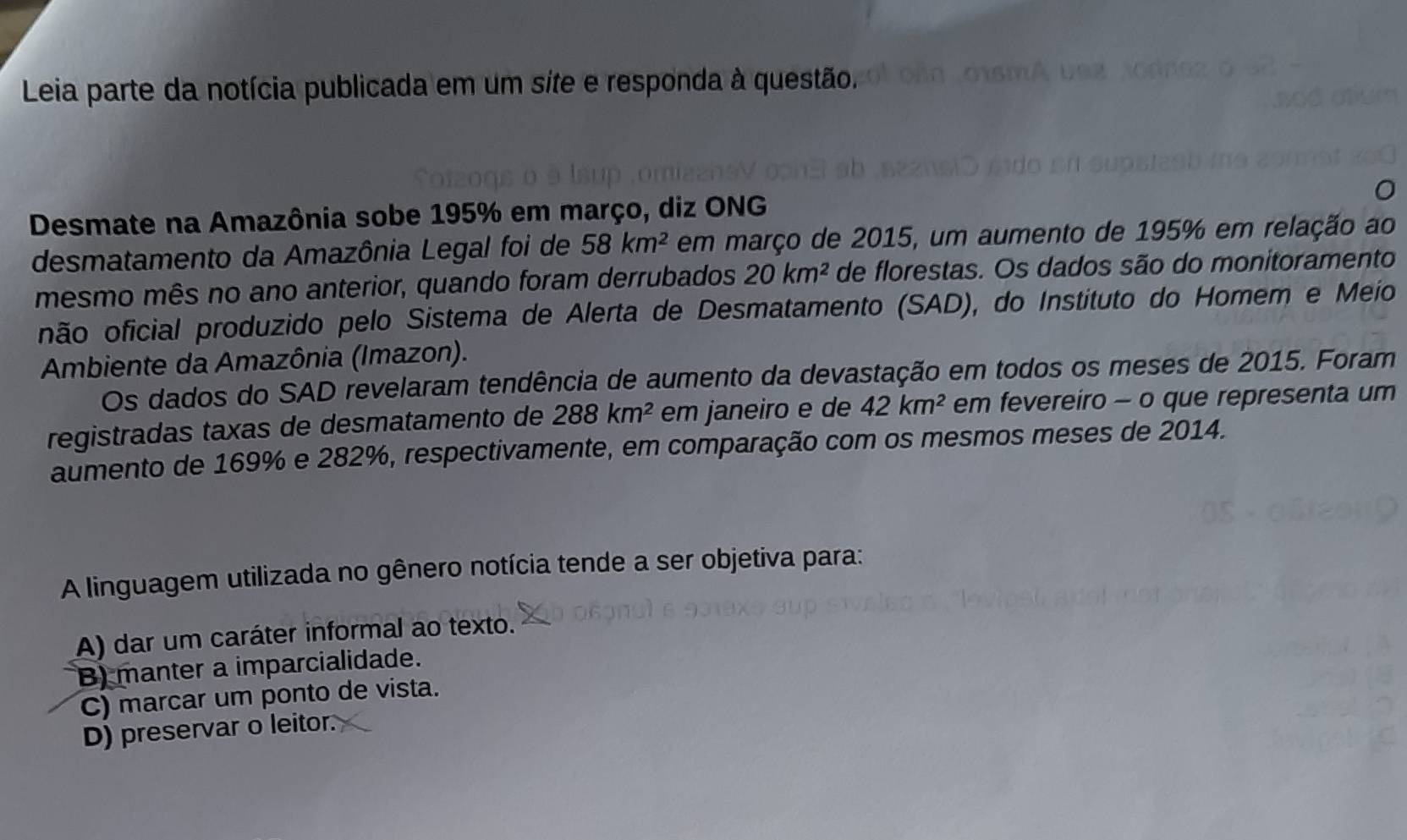 Leia parte da notícia publicada em um síte e responda à questão.
Desmate na Amazônia sobe 195% em março, diz ONG
desmatamento da Amazônia Legal foi de 58km^2 em março de 2015, um aumento de 195% em relação ao
mesmo mês no ano anterior, quando foram derrubados 20km^2 de florestas. Os dados são do monitoramento
não oficial produzido pelo Sistema de Alerta de Desmatamento (SAD), do Instituto do Homem e Meio
Ambiente da Amazônia (Imazon).
Os dados do SAD revelaram tendência de aumento da devastação em todos os meses de 2015. Foram
registradas taxas de desmatamento de 288km^2 em janeiro e de 42km^2 em fevereiro - o que representa um
aumento de 169% e 282%, respectivamente, em comparação com os mesmos meses de 2014.
A linguagem utilizada no gênero notícia tende a ser objetiva para:
A) dar um caráter informal ao texto.
B) manter a imparcialidade.
C) marcar um ponto de vista.
D) preservar o leitor.