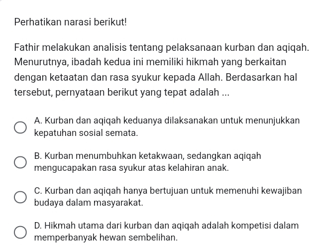 Perhatikan narasi berikut!
Fathir melakukan analisis tentang pelaksanaan kurban dan aqiqah.
Menurutnya, ibadah kedua ini memiliki hikmah yang berkaitan
dengan ketaatan dan rasa syukur kepada Allah. Berdasarkan hal
tersebut, pernyataan berikut yang tepat adalah ...
A. Kurban dan aqiqah keduanya dilaksanakan untuk menunjukkan
kepatuhan sosial semata.
B. Kurban menumbuhkan ketakwaan, sedangkan aqiqah
mengucapakan rasa syukur atas kelahiran anak.
C. Kurban dan aqiqah hanya bertujuan untuk memenuhi kewajiban
budaya dalam masyarakat.
D. Hikmah utama dari kurban dan aqiqah adalah kompetisi dalam
memperbanyak hewan sembelihan.