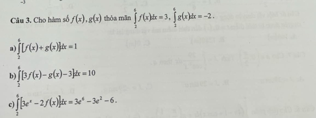 Cho hàm số f(x), g(x) thỏa mãn ∈tlimits _2^(6f(x)dx=3, ∈tlimits _2^6g(x)dx=-2.
a ∈tlimits _2^6[f(x)+g(x)]dx=1

b) ∈tlimits _2^0[3f(x)-g(x)-3]dx=10
c) ∈tlimits _2^6[3e^x)-2f(x)]dx=3e^6-3e^2-6.