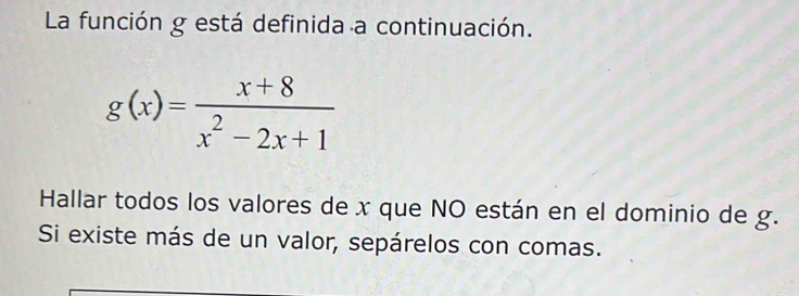 La función g está definida a continuación.
g(x)= (x+8)/x^2-2x+1 
Hallar todos los valores de x que NO están en el dominio de g. 
Si existe más de un valor, sepárelos con comas.