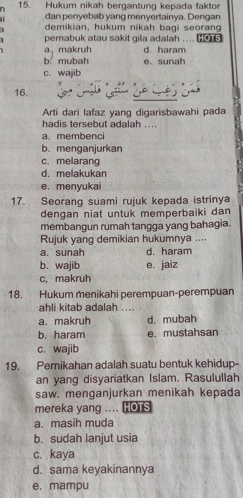 Hukum nikah bergantung kepada faktor
ai
dan penyebab yang menyertainya. Dengan
a
demikian, hukum nikah bagi seorang
pemabuk atau sakit gila adalah .. HOTS
a. makruh d. haram
b. mubah e. sunah
c. wajib
16.
Arti dari lafaz yang digarisbawahi pada
hadis tersebut adalah ....
a. membenci
b. menganjurkan
c. melarang
d. melakukan
e. menyukai
17. Seorang suami rujuk kepada istrinya
dengan niat untuk memperbaiki dan
membangun rumah tangga yang bahagia.
Rujuk yang demikian hukumnya ....
a. sunah d. haram
b. wajib e. jaiz
c, makruh
18. Hukum menikahi perempuan-perempuan
ahli kitab adalah ....
a. makruh d. mubah
b. haram e. mustahsan
c. wajib
19. Pernikahan adalah suatu bentuk kehidup-
an yang disyariatkan Islam. Rasulullah
saw. menganjurkan menikah kepada
mereka yang .... l HOTS
a. masih muda
b. sudah lanjut usia
c. kaya
d. sama keyakinannya
e. mampu