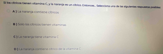 Si los cítricos tienen vitamina C, y la naranja es un cítrico. Entonces... Selecciona una de las siguientes respuestas posibles:
A) La naranja contiene cítricos
B ) Solo los cítricos tienen vitaminas
C ) La naranja tiene vitamina C
D ) La naranja contiene cítrico de la vitamina C