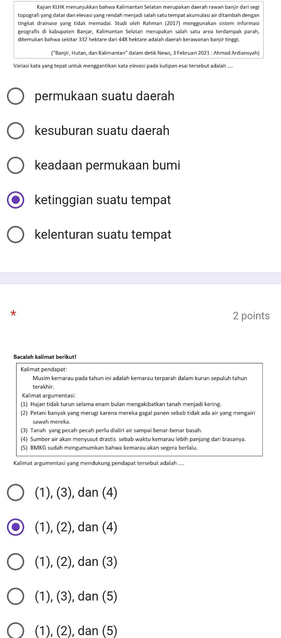 Kajian KLHK menunjukkan bahwa Kalimantan Selatan merupakan daerah rawan banjir dari segi
topografi yang datar dan elevasi yang rendah menjadi salah satu tempat akumulasi air ditambah dengan
tingkat drainase yang tidak memadai. Studi oleh Rahman (2017) menggunakan sistem informasi
geografis di kabupaten Banjar, Kalimantan Selatan merupakan salah satu area terdampak parah,
ditemukan bahwa sekitar 332 hektare dari 448 hektare adalah daerah kerawanan banjir tinggi.
(“Banjir, Hutan, dan Kalimantan” dalam detik News, 3 Februari 2021 : Ahmad Ardiansyah)
Variasi kata yang tepat untuk menggantikan kata elevɑsi pada kutipan esai tersebut adalah ....
permukaan suatu daerah
kesuburan suatu daerah
keadaan permukaan bumi
ketinggian suatu tempat
kelenturan suatu tempat
*
2 points
Bacalah kalimat berikut!
Kalimat pendapat:
Musim kemarau pada tahun ini adalah kemarau terparah dalam kurun sepuluh tahun
terakhir.
Kalimat argumentasi:
(1) Hujan tidak turun selama enam bulan mengakibatkan tanah menjadi kering.
(2) Petani banyak yang merugi karena mereka gagal panen sebab tidak ada air yang mengairi
sawah mereka.
(3) Tanah yang pecah-pecah perlu dialiri air sampai benar-benar basah.
(4) Sumber air akan menyusut drastis sebab waktu kemarau lebih panjang dari biasanya.
(5) BMKG sudah mengumumkan bahwa kemarau akan segera berlalu.
Kalimat argumentasi yang mendukung pendapat tersebut adalah ....
(1), (3), dan (4)
(1), (2), dan (4)
(1), (2), dan (3)
(1), (3), dan (5)
(1), (2), dan (5)