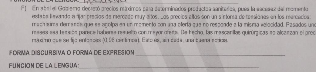 En abril el Gobierno decretó precios máximos para determinados productos sanitarios, pues la escasez del momento 
estaba llevando a fijar precios de mercado muy altos. Los precios altos son un síntoma de tensiones en los mercados: 
muchísima demanda que se agolpa en un momento con una oferta que no responde a la misma velocidad. Pasados und 
meses esa tensión parece haberse resuelto con mayor oferta. De hecho, las mascarillas quirúrgicas no alcanzan el preo 
máximo que se fijó entonces (0,96 céntimos). Esto es, sin duda, una buena noticia. 
FORMA DISCURSIVA O FORMA DE EXPRESION_ 
FUNCION DE LA LENGUA:_