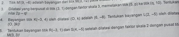 Titik M'(9,-6) adalah bayangan dari titik M(3,-2) pada 
3. Dilatasi yang berpusat di titik (3,1) dengan faktor skala 3, memetakan titik (5,p) ke titik (q,10). Tentukan 
nilai 2p-q!
4. Bayangan titik K(-3,4) oleh dilatasi (0,k) adalah (6,-8). Tentukan bayangan L(2,-5) oleh dilatas
(O,3k)!
5. Tentukan bayangan titik R(-3,1) dan S(4,-5) setelah dilatasi dengan faktor skala 2 dengan pusat titi
M(3,3)!