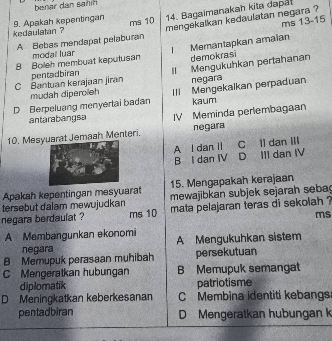 benar dan sahih
9. Apakah kepentingan
ms 10 14. Bagaimanakah kita dapat
ms 13 - 15
A Bebas mendapat pelaburan mengekalkan kedaulatan negara ?
kedaulatan ?
| Memantapkan amalan
modal luar
B Boleh membuat keputusan
demokrasi
pentadbiran
Ⅱ Mengukuhkan pertahanan
C Bantuan kerajaan jiran
negara
mudah diperoleh III Mengekalkan perpaduan
D Berpeluang menyertai badan kaum
antarabangsa
IV Meminda perlembagaan
10. Mesrat Jemaah Menteri. negara
A l dan II C II dan III
B I dan IV D III dan IV
Apakah kepentingan mesyuarat 15. Mengapakah kerajaan
tersebut dalam mewujudkan mewajibkan subjek sejarah sebag
negara berdaulat ? ms 10 mata pelajaran teras di sekolah ?
ms
A Membangunkan ekonomi
A Mengukuhkan sistem
negara
B Memupuk perasaan muhibah persekutuan
C Mengeratkan hubungan B Memupuk semangat
diplomatik patriotisme
D Meningkatkan keberkesanan C Membina identiti kebangs:
pentadbiran D Mengeratkan hubungan k