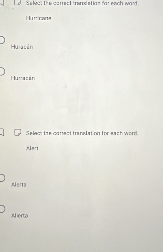 Select the correct translation for each word.
Hurricane
Huracán
Hurracán
Select the correct translation for each word.
Alert
Alerta
Alierta