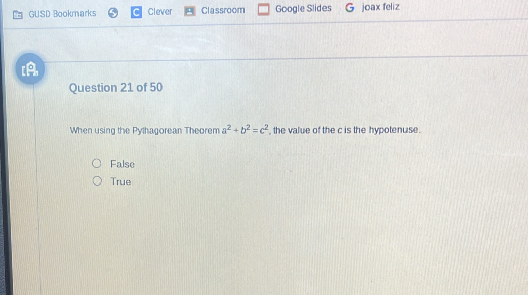 GUSD Bookmarks Clever Classroom Google Slides joax feliz
[A
Question 21 of 50
When using the Pythagorean Theorem a^2+b^2=c^2 , the value of the c is the hypotenuse.
False
True