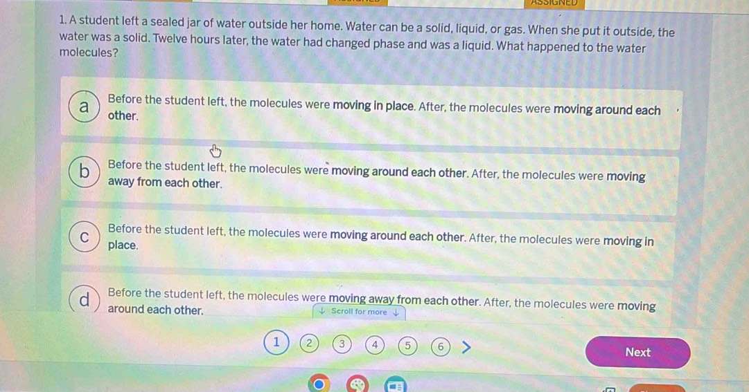 A student left a sealed jar of water outside her home. Water can be a solid, liquid, or gas. When she put it outside, the
water was a solid. Twelve hours later, the water had changed phase and was a liquid. What happened to the water
molecules?
Before the student left, the molecules were moving in place. After, the molecules were moving around each
a other.
b Before the student left, the molecules were moving around each other. After, the molecules were moving
away from each other.
Before the student left, the molecules were moving around each other. After, the molecules were moving in
C place.
Before the student left, the molecules were moving away from each other. After, the molecules were moving
d around each other. ↓ Scroll for more
1 2 3 4 5 6 Next