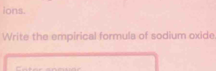 ions. 
Write the empirical formula of sodium oxide