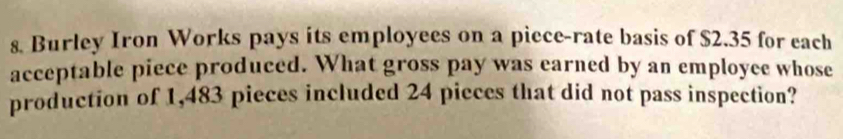 Burley Iron Works pays its employees on a piece-rate basis of $2.35 for each 
acceptable piece produced. What gross pay was earned by an employee whose 
production of 1,483 pieces included 24 pieces that did not pass inspection?