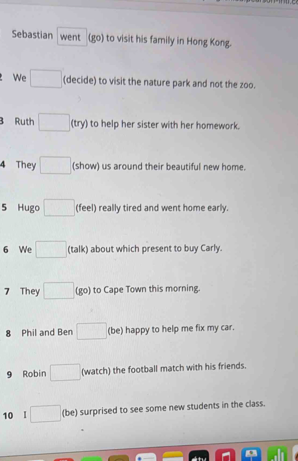 Sebastian went (go) to visit his family in Hong Kong. 
. We □ (decide) to visit the nature park and not the zoo. 
B Ruth □ (try) to help her sister with her homework. 
4 They □ (show) us around their beautiful new home. 
5 Hugo □ (feel) really tired and went home early. 
6 We □ (talk) about which present to buy Carly. 
7 They □ (go) to Cape Town this morning. 
8 Phil and Ben □ (be) happy to help me fix my car. 
9 Robin □ (watch) the football match with his friends. 
10 I □ (be) surprised to see some new students in the class.