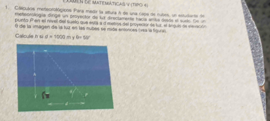 EXmen de MatEMáticas V (TIPo 4) 
1. Cálculos meteorológicos Para medir la altura h de una capa de nubes, un estudiante de 
meteorología dirge un proyector de luz directamente hacía amba desde el suelo. De un 
punto P en el nivel del suelo que está a d metros del proyector de luz, el ángulo de elevación
θ de la imagen de la tuz en las nubes se mide entonces (véa la figura). 
Calcule h si d=1000m Y θ =59°