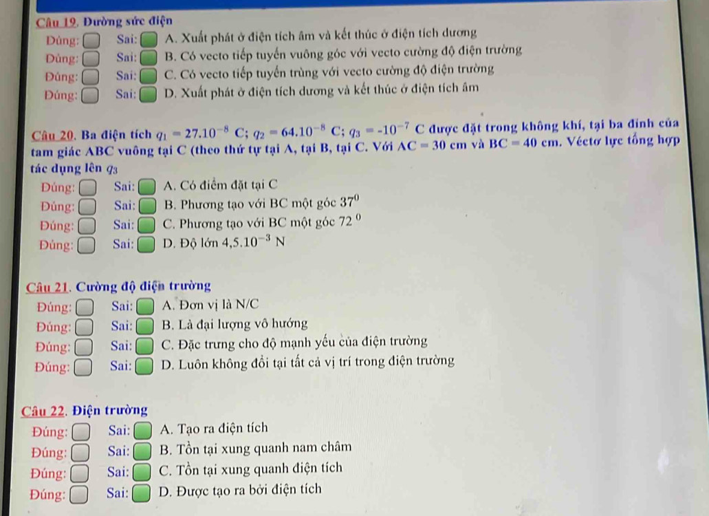 Câu 19, Đường sức điện
Dủng: Sai: ( A. Xuất phát ở điện tích âm và kết thúc ở điện tích dương
Dùng: C Sai: | C B. Có vecto tiếp tuyến vuông góc với vecto cường độ điện trường
Đúng: C Sai: C. Có vecto tiếp tuyển trùng với vecto cường độ điện trường
Đúng: C Sai: D. Xuất phát ở điện tích dương và kết thúc ở điện tích âm
Câu 20, Ba điện tích q_1=27.10^(-8)C;q_2=64.10^(-8)C;q_3=-10^(-7)C được đặt trong không khí, tại ba đỉnh của
tam giác ABC vuông tại C (theo thứ tự tại A, tại B, tại C. Với AC=30cm và BC=40cm. Véctơ lực tổng hợp
tác dụng lên 93
Đúng: Sai: A. Có điểm đặt tại C
Đúng: f Sai: ^ B. Phương tạo với BC một góc 37°
Đúng: Sai: C. Phương tạo với BC một góc 72°
Đủng: Sai: D. Độ lớn 4,5.10^(-3)N
Câu 21. Cường độ điện trường
Đúng: Sai: A. Đơn vị là N/C
Đúng: Sai: B. Là đại lượng vô hướng
Đúng: Sai: C. Đặc trưng cho độ mạnh yếu của điện trường
Đúng: Sai: D. Luôn không đổi tại tất cả vị trí trong điện trường
Câu 22. Điện trường
Đúng: Sai: A. Tạo ra điện tích
Đúng: Sai: B. Tồn tại xung quanh nam châm
Đúng: Sai: C. Tồn tại xung quanh điện tích
Đúng: Sai: D. Được tạo ra bởi điện tích