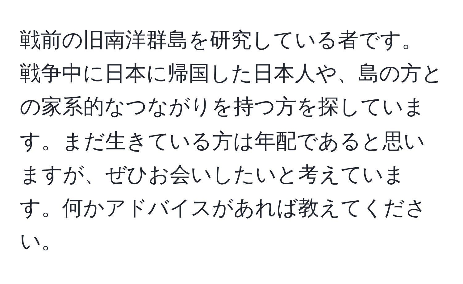 戦前の旧南洋群島を研究している者です。戦争中に日本に帰国した日本人や、島の方との家系的なつながりを持つ方を探しています。まだ生きている方は年配であると思いますが、ぜひお会いしたいと考えています。何かアドバイスがあれば教えてください。