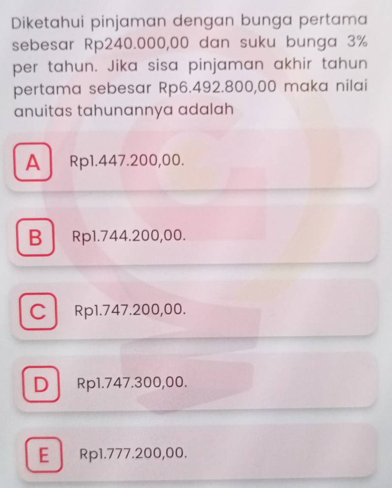 Diketahui pinjaman dengan bunga pertama
sebesar Rp240.000,00 dan suku bunga 3%
per tahun. Jika sisa pinjaman akhir tahun
pertama sebesar Rp6.492.800,00 maka nilai
anuitas tahunannya adalah
A Rp1.447.200,00.
B Rp1.744.200,00.
C Rp1.747.200,00.
D Rp1.747.300,00.
E Rp1.777.200,00.