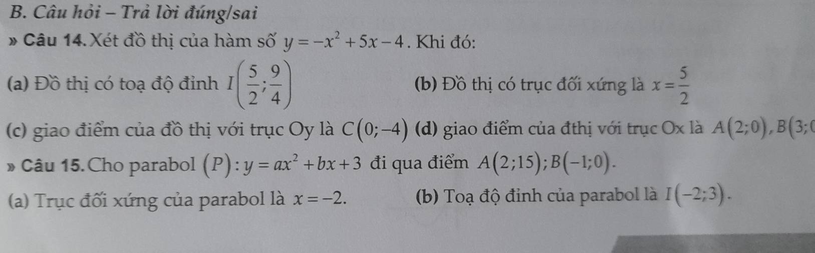 Câu hỏi - Trả lời đúng/sai
# Câu 14.Xét đồ thị của hàm số y=-x^2+5x-4. Khi đó:
(a) Đồ thị có toạ độ đỉnh I( 5/2 ; 9/4 ) (b) Đồ thị có trục đối xứng là x= 5/2 
(c) giao điểm của đồ thị với trục Oy là C(0;-4) (d) giao điểm của đthị với trục Ox là A(2;0), B(3;0
» Câu 15. Cho parabol (P):y=ax^2+bx+3 đi qua điểm A(2;15); B(-1;0).
(a) Trục đối xứng của parabol là x=-2. (b) Toạ độ đỉnh của parabol là I(-2;3).