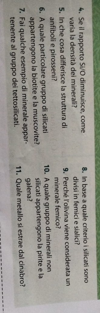Se il rapporto Si/O diminuisce, come 8. In base a quale criterio i silicati sono 
varia la densità dei minerali? divisi in femici e sialici? 
5. In che cosa differisce la struttura di 9. Perché l'olivina viene considerata un 
anfiboli e pirosseni? minerale femico? 
6. A quale particolare gruppo di silicati 10. A quale gruppo di minerali non 
appartengono la biotite e la muscovite? silicati appartengono la pirite e la 
7. Fai qualche esempio di minerale appar- galena? 
tenente al gruppo dei tettosilicati. 11. Quale metallo si estrae dal cinabro?