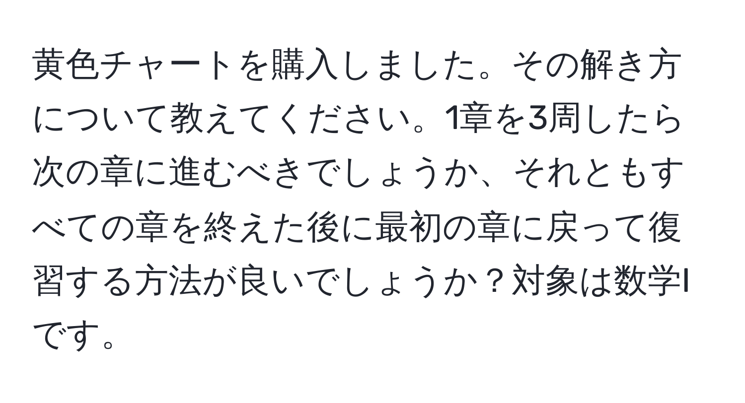 黄色チャートを購入しました。その解き方について教えてください。1章を3周したら次の章に進むべきでしょうか、それともすべての章を終えた後に最初の章に戻って復習する方法が良いでしょうか？対象は数学Iです。