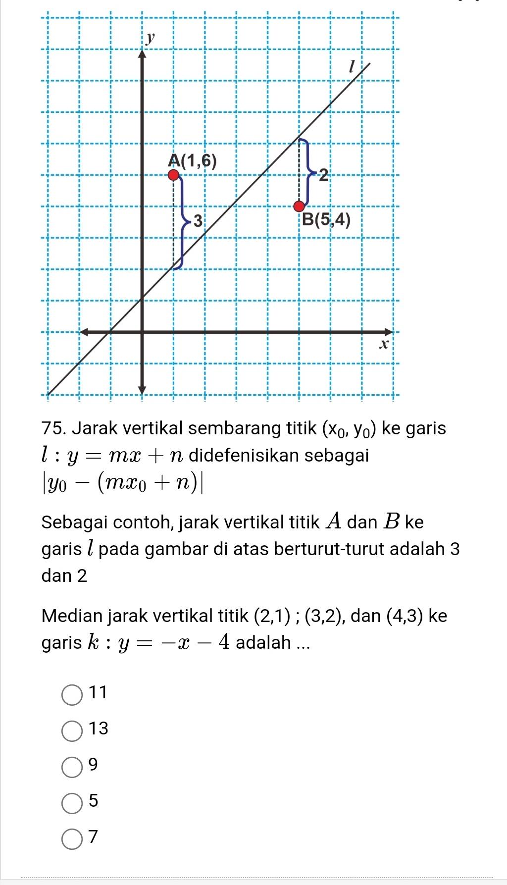 aris
l:y=mx+n didefenisikan sebagai
|y_0-(mx_0+n)|
Sebagai contoh, jarak vertikal titik A dan B ke
garis / pada gambar di atas berturut-turut adalah 3
dan 2
Median jarak vertikal titik (2,1);(3,2) , dan (4,3) ke
garis k:y=-x-4 adalah ...
11
13
9
5
7